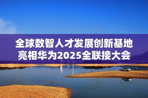 全球数智人才发展创新基地亮相华为2025全联接大会面向全球招生