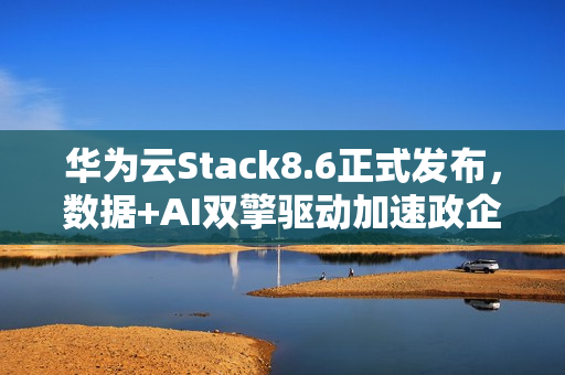 华为云Stack8.6正式发布，数据+AI双擎驱动加速政企智能化跃迁