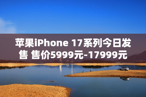 苹果iPhone 17系列今日发售 售价5999元-17999元
