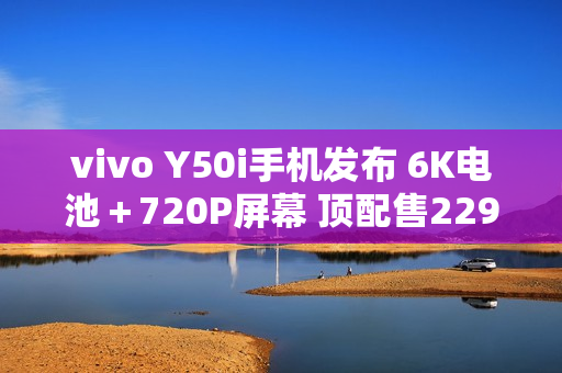 vivo Y50i手机发布 6K电池＋720P屏幕 顶配售2299元