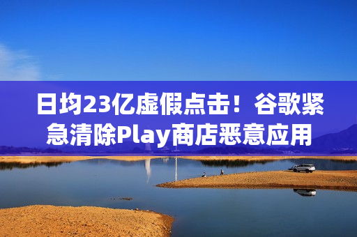 日均23亿虚假点击！谷歌紧急清除Play商店恶意应用