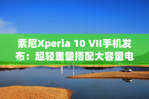 索尼Xperia 10 VII手机发布：超轻重量搭配大容量电池