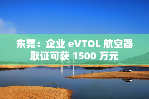 东莞：企业 eVTOL 航空器取证可获 1500 万元