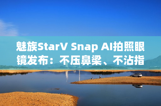 魅族StarV Snap AI拍照眼镜发布：不压鼻梁、不沾指纹 能无限拍摄