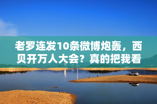 老罗连发10条微博炮轰，西贝开万人大会？真的把我看傻了...