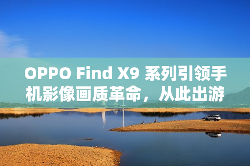 OPPO Find X9 系列引领手机影像画质革命，从此出游不用背相机