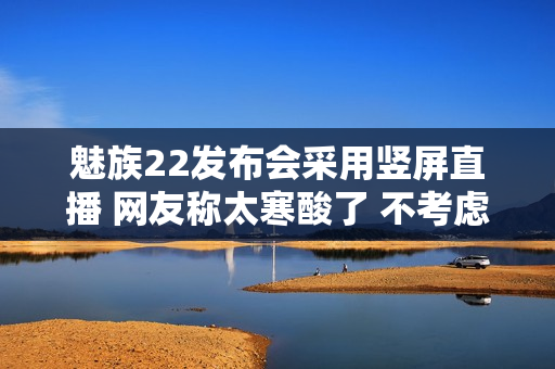 魅族22发布会采用竖屏直播 网友称太寒酸了 不考虑电脑用户