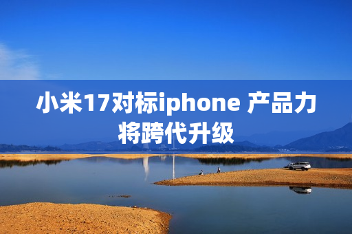 小米17对标iphone 产品力将跨代升级