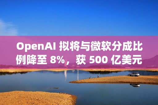 OpenAI 拟将与微软分成比例降至 8%，获 500 亿美元额外收入