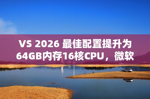 VS 2026 最佳配置提升为64GB内存16核CPU，微软工程师给出原因：方便程序员申请高配机