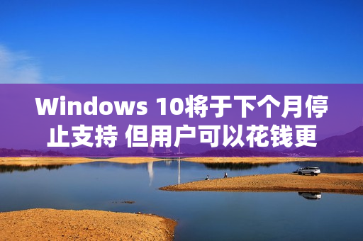 Windows 10将于下个月停止支持 但用户可以花钱更新