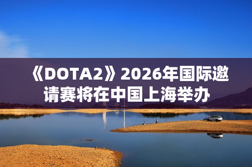 《DOTA2》2026年国际邀请赛将在中国上海举办