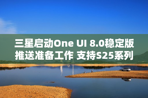 三星启动One UI 8.0稳定版推送准备工作 支持S25系列
