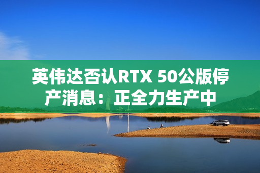 英伟达否认RTX 50公版停产消息：正全力生产中