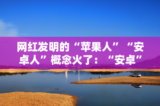 网红发明的“苹果人”“安卓人”概念火了：“安卓”竟然成脏话了