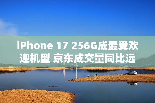 iPhone 17 256G成最受欢迎机型 京东成交量同比远超上代