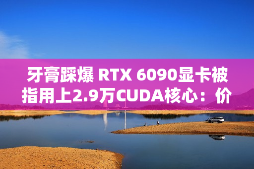 牙膏踩爆 RTX 6090显卡被指用上2.9万CUDA核心：价格还得涨