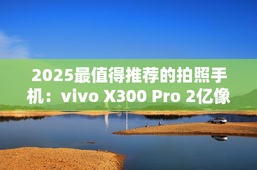 2025最值得推荐的拍照手机：vivo X300 Pro 2亿像素长焦巨出片