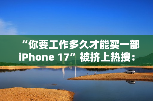 “你要工作多久才能买一部iPhone 17”被挤上热搜：有人4天搞定 有人要2个多月