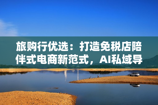 旅购行优选：打造免税店陪伴式电商新范式，AI私域导购更懂你