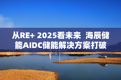 从RE+ 2025看未来  海辰储能AIDC储能解决方案打破“能耗焦虑”