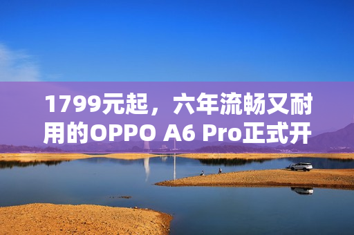 1799元起，六年流畅又耐用的OPPO A6 Pro正式开售