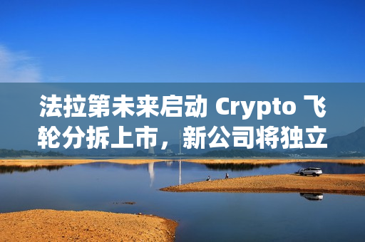 法拉第未来启动 Crypto 飞轮分拆上市，新公司将独立融资及运转