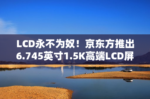 LCD永不为奴！京东方推出6.745英寸1.5K高端LCD屏：1500nit、446PPI