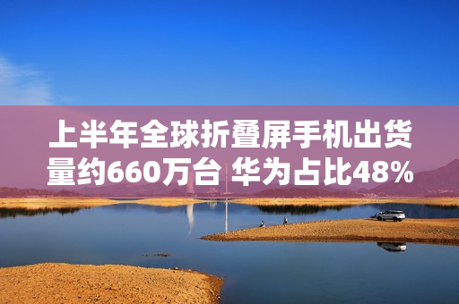 上半年全球折叠屏手机出货量约660万台 华为占比48%