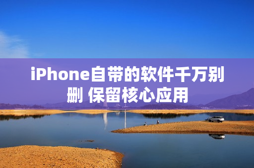 iPhone自带的软件千万别删 保留核心应用