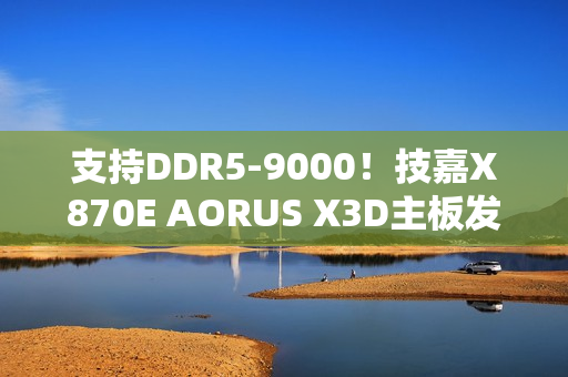 支持DDR5-9000！技嘉X870E AORUS X3D主板发布：游戏性能提升25%