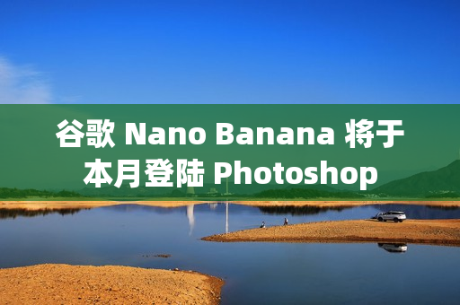 谷歌 Nano Banana 将于本月登陆 Photoshop