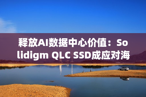 释放AI数据中心价值：Solidigm QLC SSD成应对海量数据挑战的关键