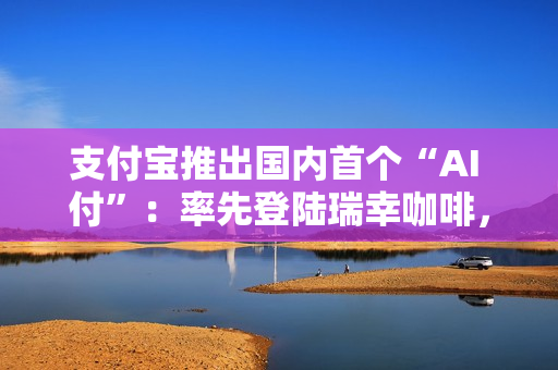 支付宝推出国内首个“AI 付”：率先登陆瑞幸咖啡，动动嘴就能下单支付