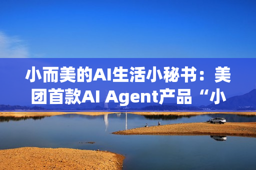 小而美的AI生活小秘书：美团首款AI Agent产品“小美”公测