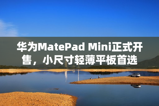 华为MatePad Mini正式开售，小尺寸轻薄平板首选