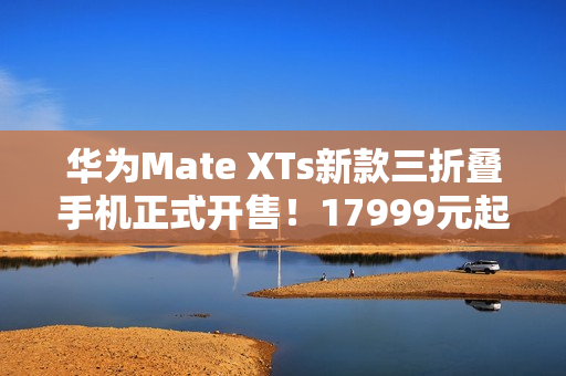 华为Mate XTs新款三折叠手机正式开售！17999元起