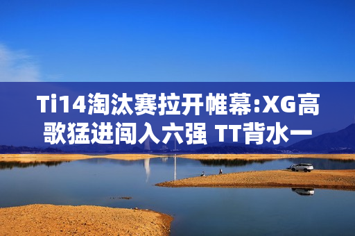 Ti14淘汰赛拉开帷幕:XG高歌猛进闯入六强 TT背水一战