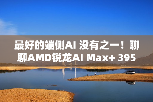 最好的端侧AI 没有之一！聊聊AMD锐龙AI Max+ 395迷你AI工作站