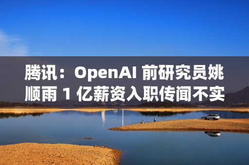 腾讯：OpenAI 前研究员姚顺雨 1 亿薪资入职传闻不实