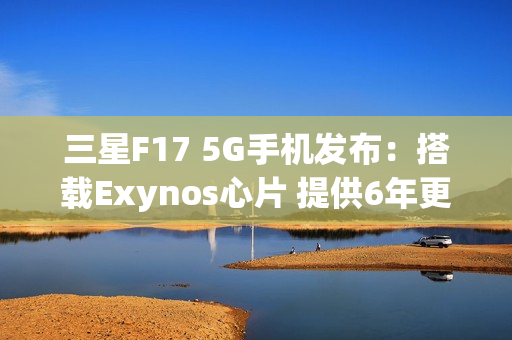 三星F17 5G手机发布：搭载Exynos心片 提供6年更新