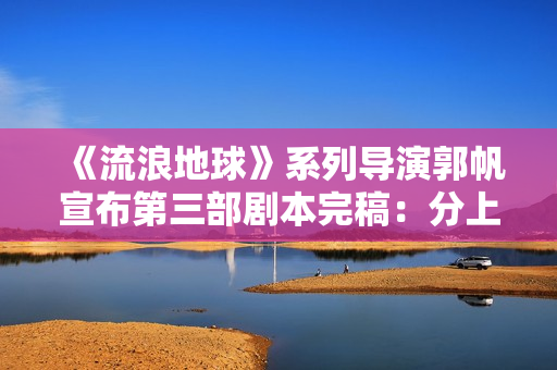 《流浪地球》系列导演郭帆宣布第三部剧本完稿：分上下集，共计十五万字
