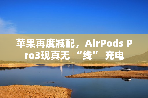 苹果再度减配，AirPods Pro3现真无 “线” 充电