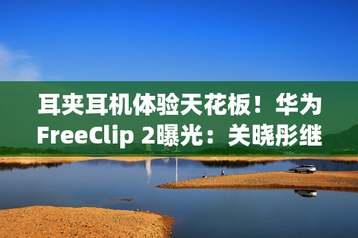 耳夹耳机体验天花板！华为FreeClip 2曝光：关晓彤继续代言