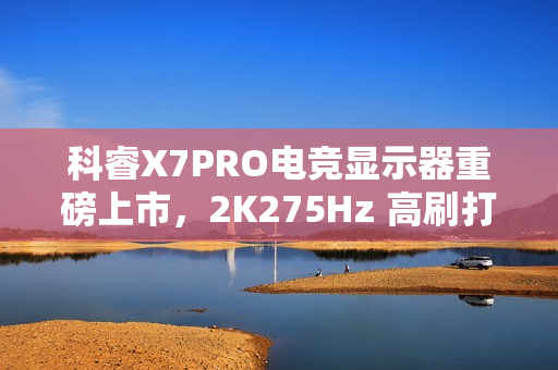 科睿X7PRO电竞显示器重磅上市，2K275Hz 高刷打造极致视觉体验