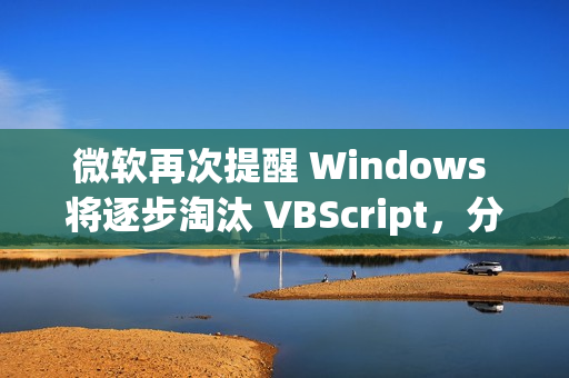 微软再次提醒 Windows 将逐步淘汰 VBScript，分三阶段进行