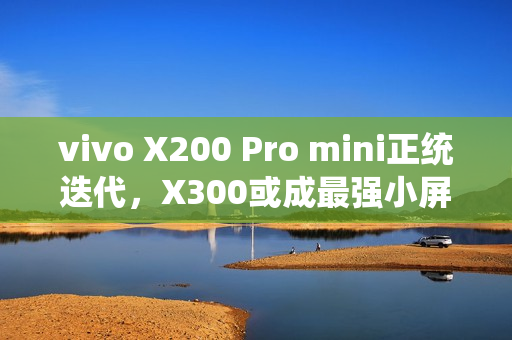 vivo X200 Pro mini正统迭代，X300或成最强小屏标准版