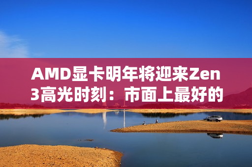 AMD显卡明年将迎来Zen3高光时刻：市面上最好的GPU方案