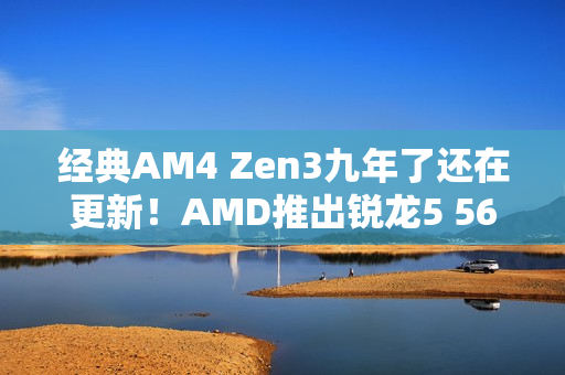 经典AM4 Zen3九年了还在更新！AMD推出锐龙5 5600F：频率比5600要低