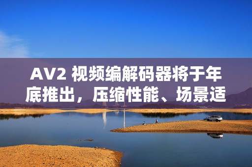 AV2 视频编解码器将于年底推出，压缩性能、场景适配全面提升